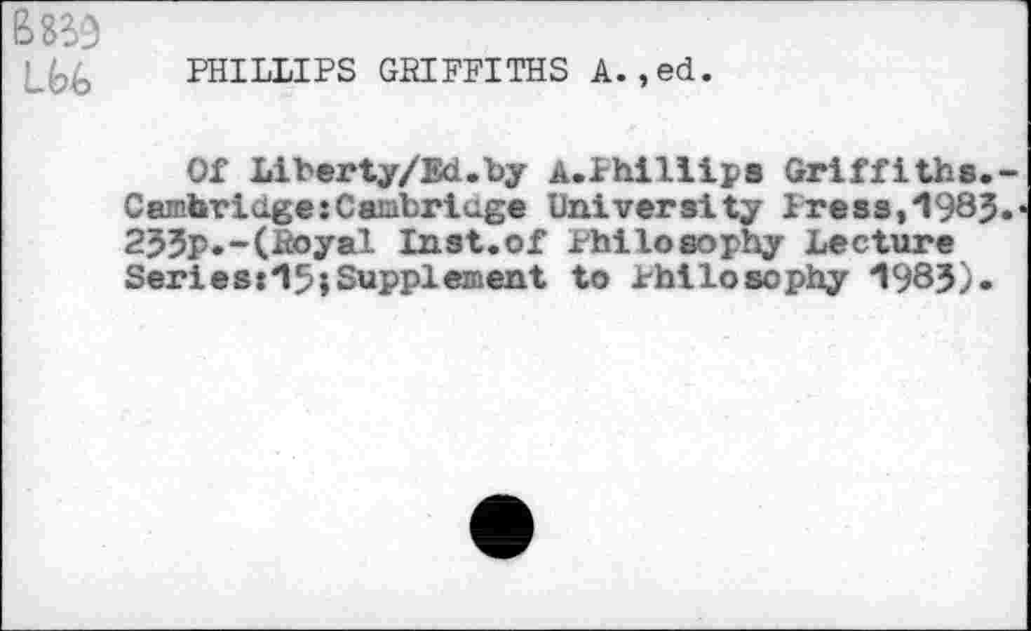 ﻿PHILLIPS GRIFFITHS A.,ed.
Of Liberty/Ed.by A.Phillips Griffiths. Cambridge:Cambridge University Pre83,1985 235P»-(Royal Inst.of Philosophy Lecture Series:15»Suppi«^aat to Philosophy 1983).